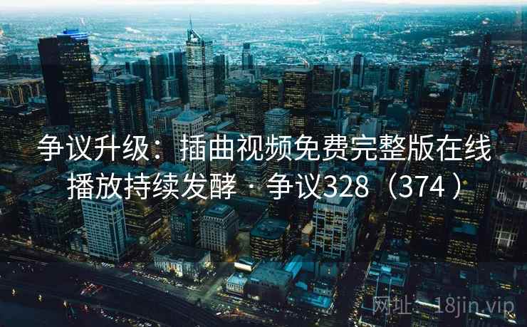 争议升级：插曲视频免费完整版在线播放持续发酵 · 争议328（374 ）