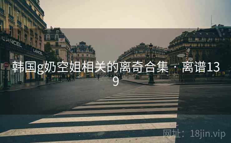 韩国g奶空姐相关的离奇合集 · 离谱139