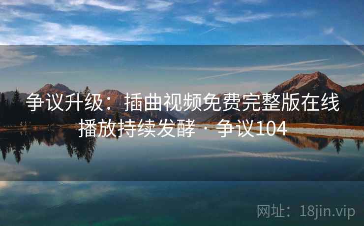 争议升级：插曲视频免费完整版在线播放持续发酵 · 争议104