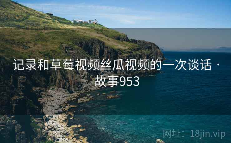 记录和草莓视频丝瓜视频的一次谈话 · 故事953