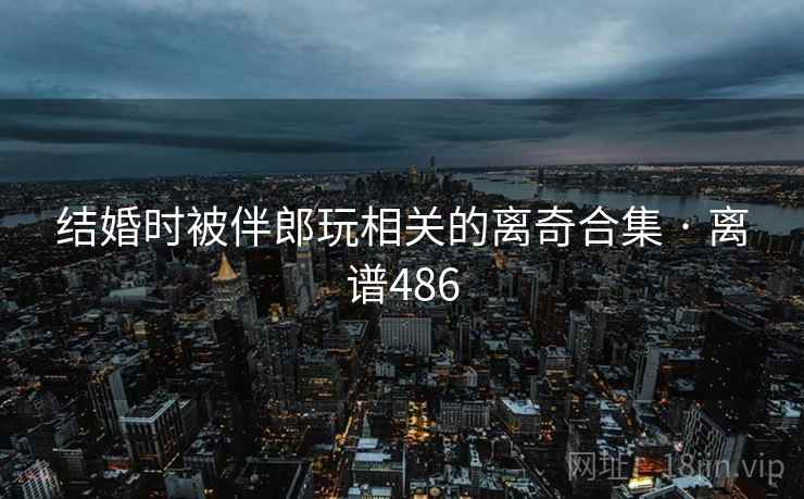 结婚时被伴郎玩相关的离奇合集 · 离谱486