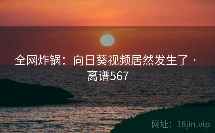 全网炸锅：向日葵视频居然发生了 · 离谱567