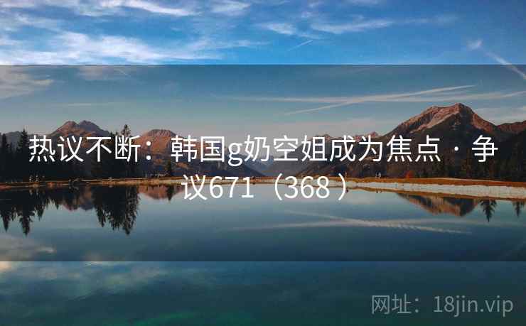 热议不断：韩国g奶空姐成为焦点 · 争议671（368 ）