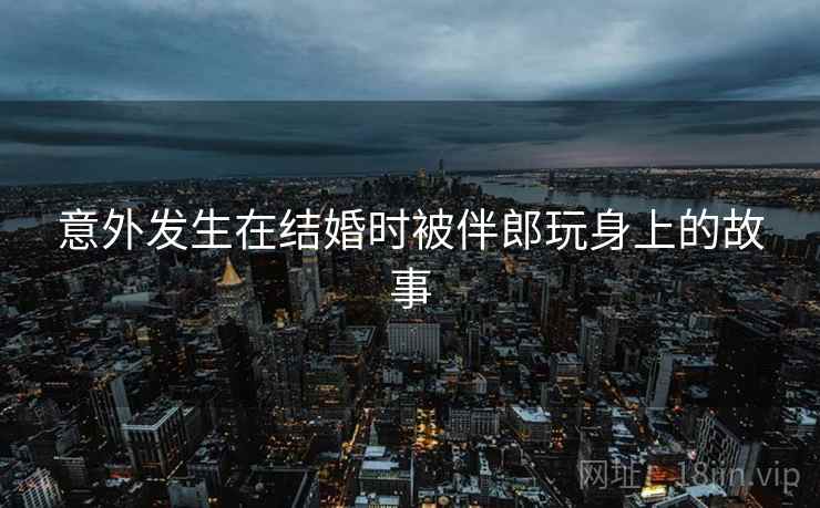 意外发生在结婚时被伴郎玩身上的故事