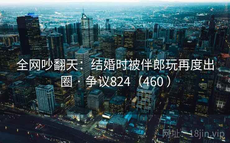 全网吵翻天：结婚时被伴郎玩再度出圈 · 争议824（460 ）