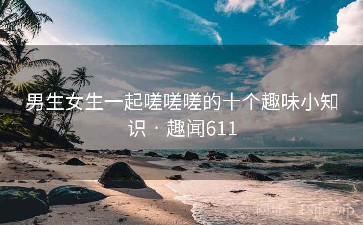男生女生一起嗟嗟嗟的十个趣味小知识 · 趣闻611