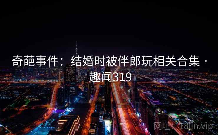 奇葩事件：结婚时被伴郎玩相关合集 · 趣闻319