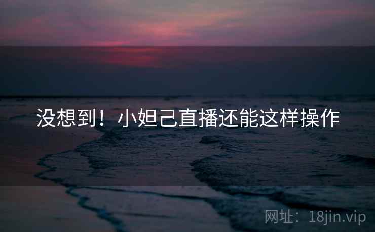 没想到！小妲己直播还能这样操作