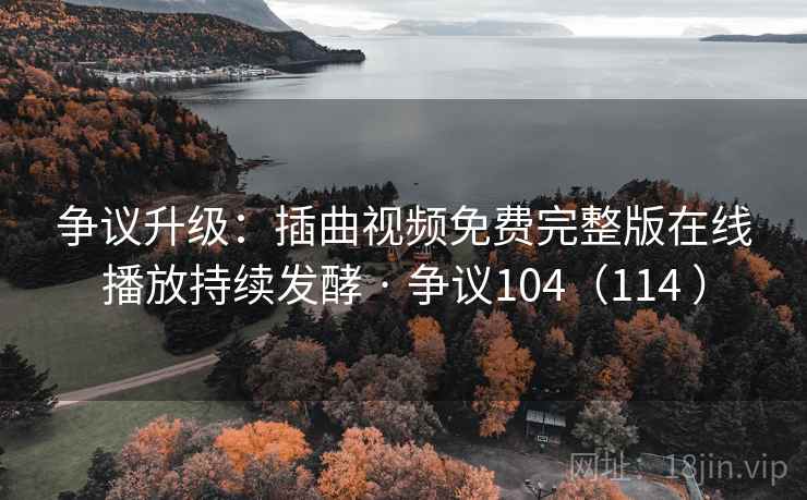 争议升级：插曲视频免费完整版在线播放持续发酵 · 争议104（114 ）