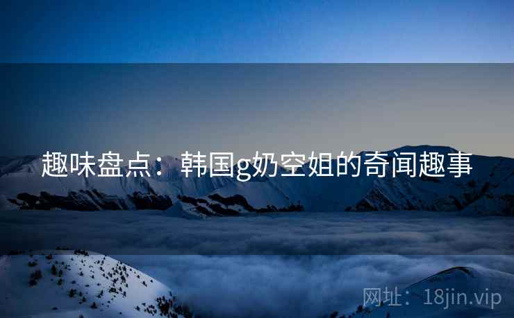 趣味盘点：韩国g奶空姐的奇闻趣事