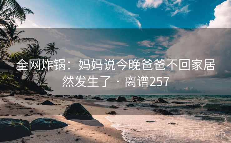 全网炸锅：妈妈说今晚爸爸不回家居然发生了 · 离谱257