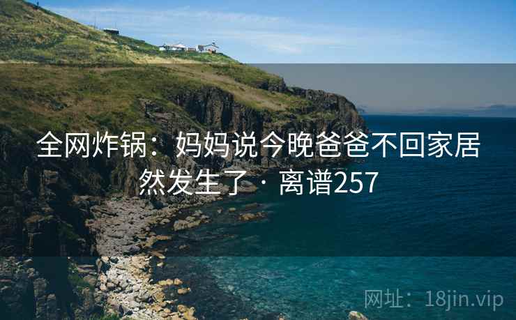 全网炸锅：妈妈说今晚爸爸不回家居然发生了 · 离谱257