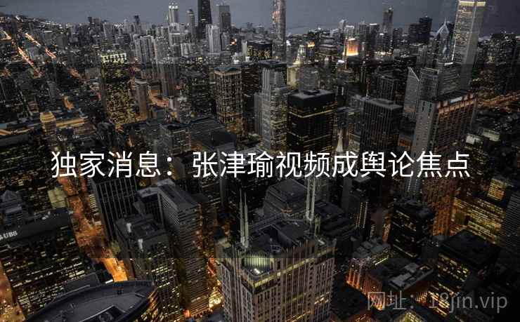 独家消息：张津瑜视频成舆论焦点