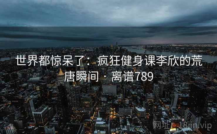 世界都惊呆了：疯狂健身课李欣的荒唐瞬间 · 离谱789