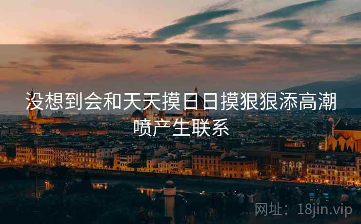 没想到会和天天摸日日摸狠狠添高潮喷产生联系