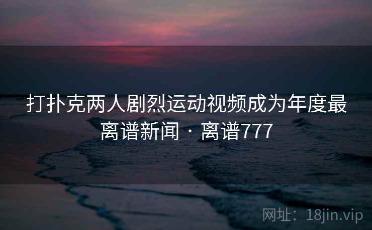 打扑克两人剧烈运动视频成为年度最离谱新闻 · 离谱777